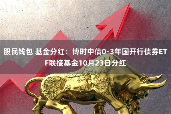 股民钱包 基金分红：博时中债0-3年国开行债券ETF联接基金10月23日分红