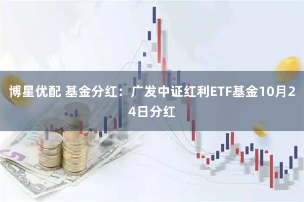 博星优配 基金分红：广发中证红利ETF基金10月24日分红