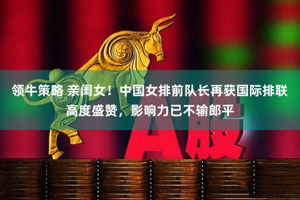 领牛策略 亲闺女！中国女排前队长再获国际排联高度盛赞，影响力已不输郎平