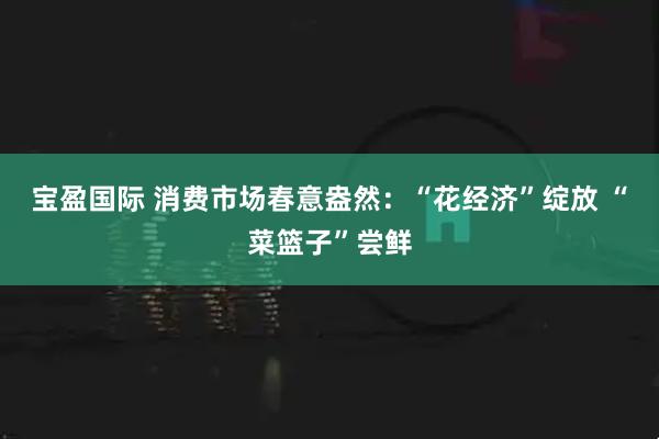 宝盈国际 消费市场春意盎然:“花经济”绽放 “菜篮子”尝鲜