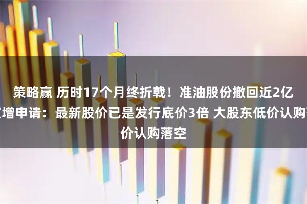 策略赢 历时17个月终折戟！准油股份撤回近2亿元定增申请：最新股价已是发行底价3倍 大股东低价认购落空