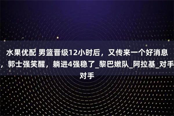 水果优配 男篮晋级12小时后,又传来一个好消息,郭士强笑醒,躺进4强稳了_黎巴嫩队_阿拉基_对手