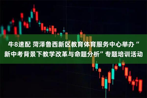 牛8速配 菏泽鲁西新区教育体育服务中心举办“新中考背景下教学改革与命题分析”专题培训活动