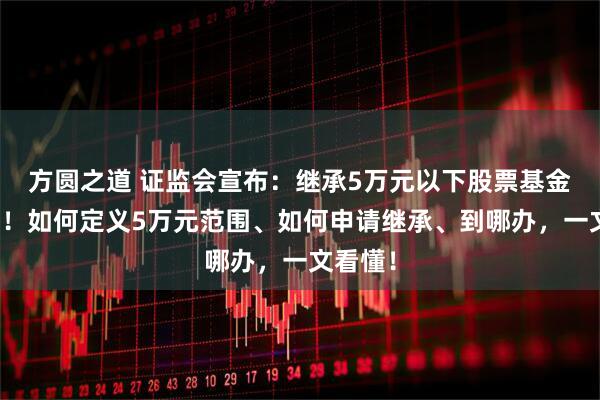 方圆之道 证监会宣布：继承5万元以下股票基金免公证！如何定义5万元范围、如何申请继承、到哪办，一文看懂！