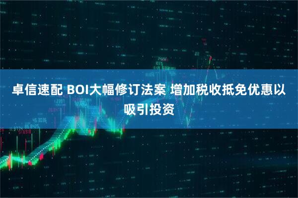 卓信速配 BOI大幅修订法案 增加税收抵免优惠以吸引投资