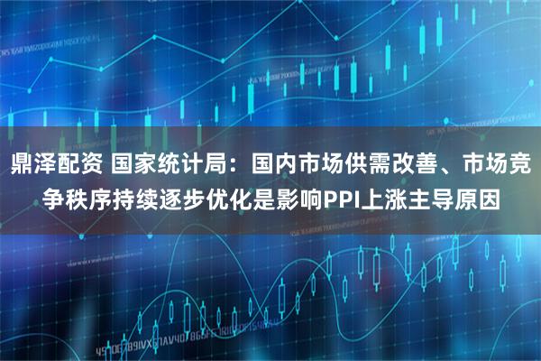鼎泽配资 国家统计局：国内市场供需改善、市场竞争秩序持续逐步优化是影响PPI上涨主导原因