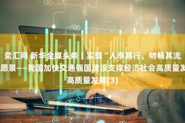 奕汇网 新华全媒头条｜实现“人享其行、物畅其流”美好愿景——我国加快交通强国建设支撑经济社会高质量发展(3)