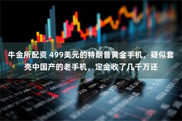 牛金所配资 499美元的特朗普黄金手机，疑似套壳中国产的老手机，定金收了几千万还