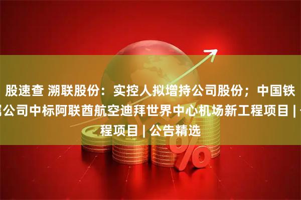 股速查 溯联股份：实控人拟增持公司股份；中国铁建：下属公司中标阿联酋航空迪拜世界中心机场新工程项目 | 公告精选