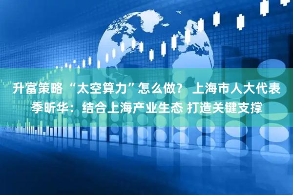 升富策略 “太空算力”怎么做？ 上海市人大代表季昕华：结合上海产业生态 打造关键支撑