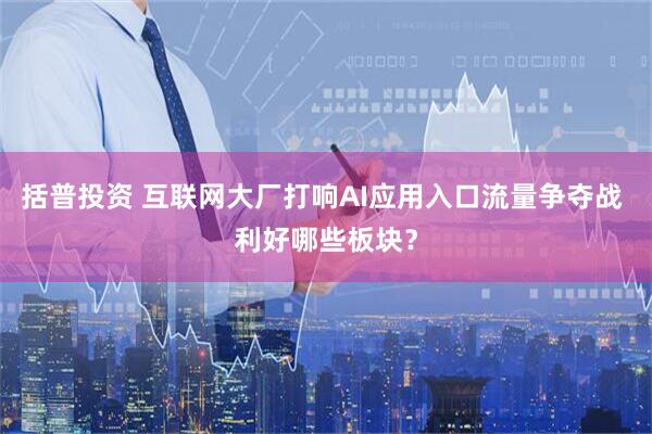 括普投资 互联网大厂打响AI应用入口流量争夺战 利好哪些板块？