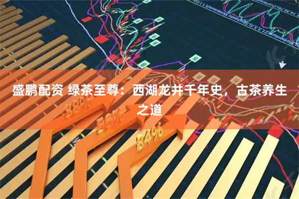 盛鹏配资 绿茶至尊：西湖龙井千年史，古茶养生之道