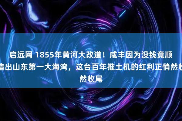 启远网 1855年黄河大改道！咸丰因为没钱竟顺手造出山东第一大海湾，这台百年推土机的红利正悄然收尾