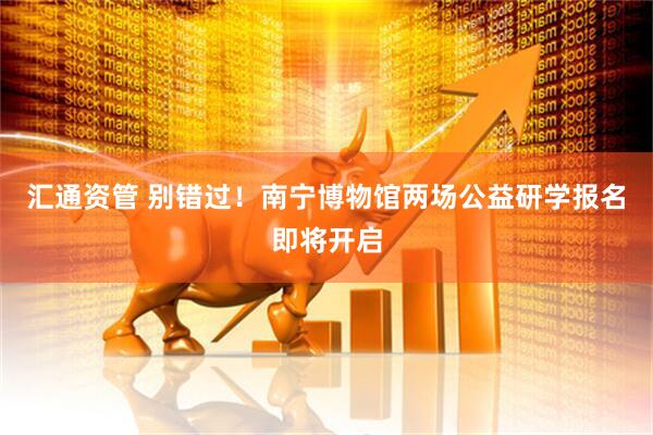 汇通资管 别错过!南宁博物馆两场公益研学报名即将开启