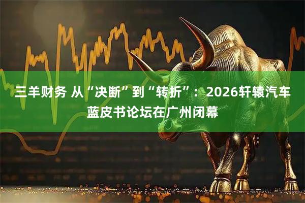 三羊财务 从“决断”到“转折”:2026轩辕汽车蓝皮书论坛在广州闭幕