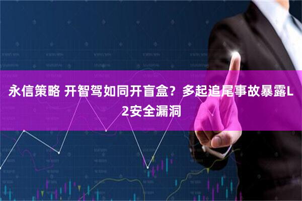 永信策略 开智驾如同开盲盒？多起追尾事故暴露L2安全漏洞