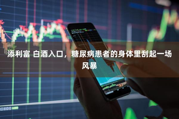添利富 白酒入口，糖尿病患者的身体里刮起一场风暴