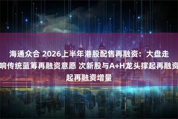 海通众合 2026上半年港股配售再融资：大盘走弱影响传统蓝筹再融资意愿 次新股与A+H龙头撑起再融资增量