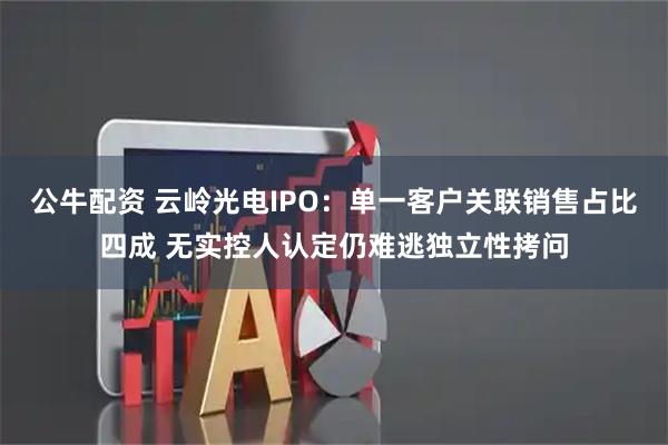 公牛配资 云岭光电IPO：单一客户关联销售占比四成 无实控人认定仍难逃独立性拷问