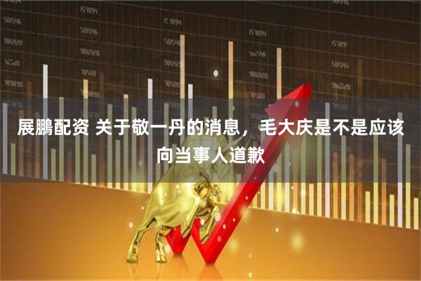 展鵬配资 关于敬一丹的消息，毛大庆是不是应该向当事人道歉