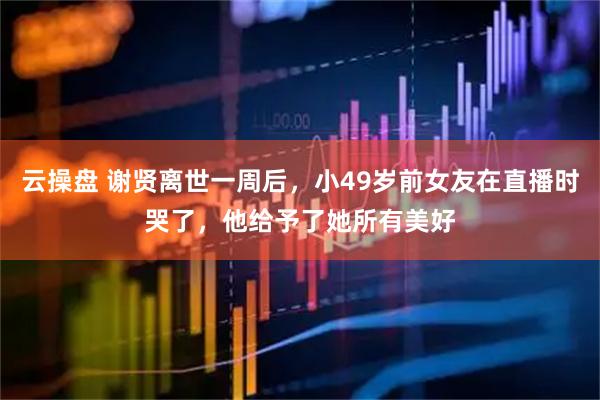 云操盘 谢贤离世一周后，小49岁前女友在直播时哭了，他给予了她所有美好