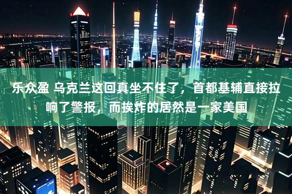乐众盈 乌克兰这回真坐不住了，首都基辅直接拉响了警报，而挨炸的居然是一家美国