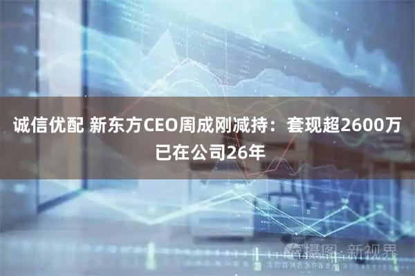 诚信优配 新东方CEO周成刚减持：套现超2600万 已在公司26年