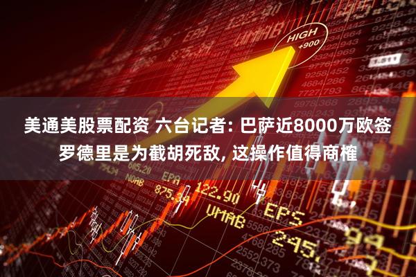 美通美股票配资 六台记者: 巴萨近8000万欧签罗德里是为截胡死敌, 这操作值得商榷