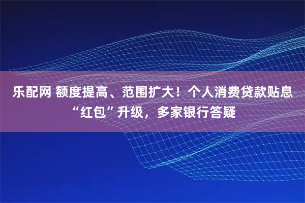乐配网 额度提高、范围扩大！个人消费贷款贴息“红包”升级，多家银行答疑