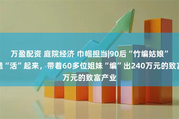 万盈配资 庭院经济 巾帼担当|90后“竹编姑娘”让非遗“活”起来，带着60多位姐妹“编”出240万元的致富产业